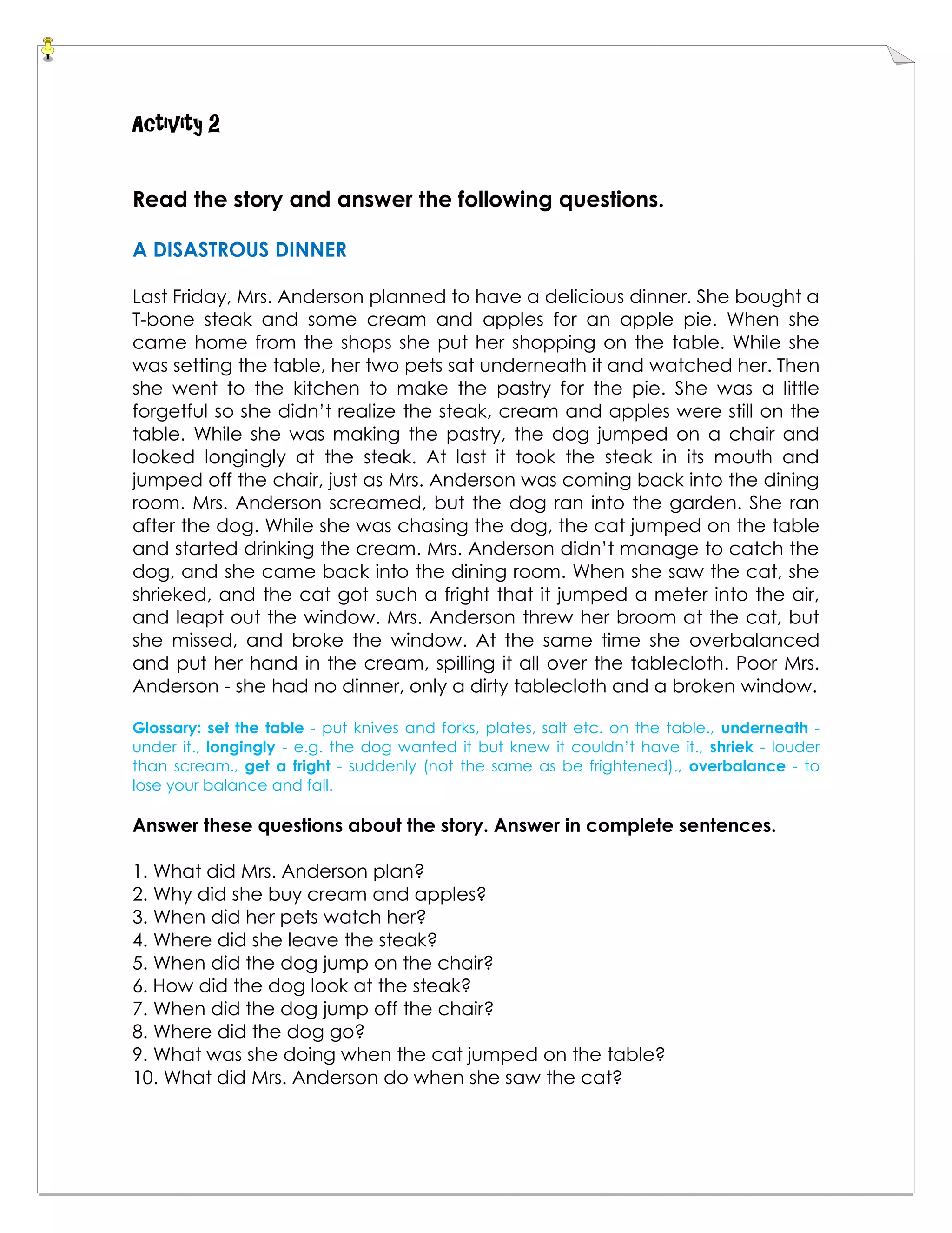 Activity 2
Read the story and answer the following questions.
A DISASTROUS DINNER
Last Friday, Mrs. Anderson planned to have a delicious dinner. She bought a
T-bone steak and some cream and apples for an apple pie. When she
came home from the shops she put her shopping on the table. While she
was setting the table, her two pets sat underneath it and watched her. Then
she went to the kitchen to make the pastry for the pie. She was a little
forgetful so she didn’t realize the steak, cream and apples were still on the
table. While she was making the pastry, the dog jumped on a chair and
looked longingly at the steak. At last it took the steak in its mouth and
jumped off the chair, just as Mrs. Anderson was coming back into the dining
room. Mrs. Anderson screamed, but the dog ran into the garden. She ran
after the dog. While she was chasing the dog, the cat jumped on the table
and started drinking the cream. Mrs. Anderson didn’t manage to catch the
dog, and she came back into the dining room. When she saw the cat, she
shrieked, and the cat got such a fright that it jumped a meter into the air,
and leapt out the window. Mrs. Anderson threw her broom at the cat, but
she missed, and broke the window. At the same time she overbalanced
and put her hand in the cream, spilling it all over the tablecloth. Poor Mrs.
Anderson - she had no dinner, only a dirty tablecloth and a broken window.
Glossary: set the table - put knives and forks, plates, salt etc. on the table., underneath -
under it., longingly - e.g. the dog wanted it but knew it couldn’t have it., shriek - louder
than scream., get a fright - suddenly (not the same as be frightened)., overbalance - to
lose your balance and fall.
Answer these questions about the story. Answer in complete sentences.
1. What did Mrs. Anderson plan?
2. Why did she buy cream and apples?
3. When did her pets watch her?
4. Where did she leave the steak?
5. When did the dog jump on the chair?
6. How did the dog look at the steak?
7. When did the dog jump off the chair?
8. Where did the dog go?
9. What was she doing when the cat jumped on the table?
10. What did Mrs. Anderson do when she saw the cat?
 