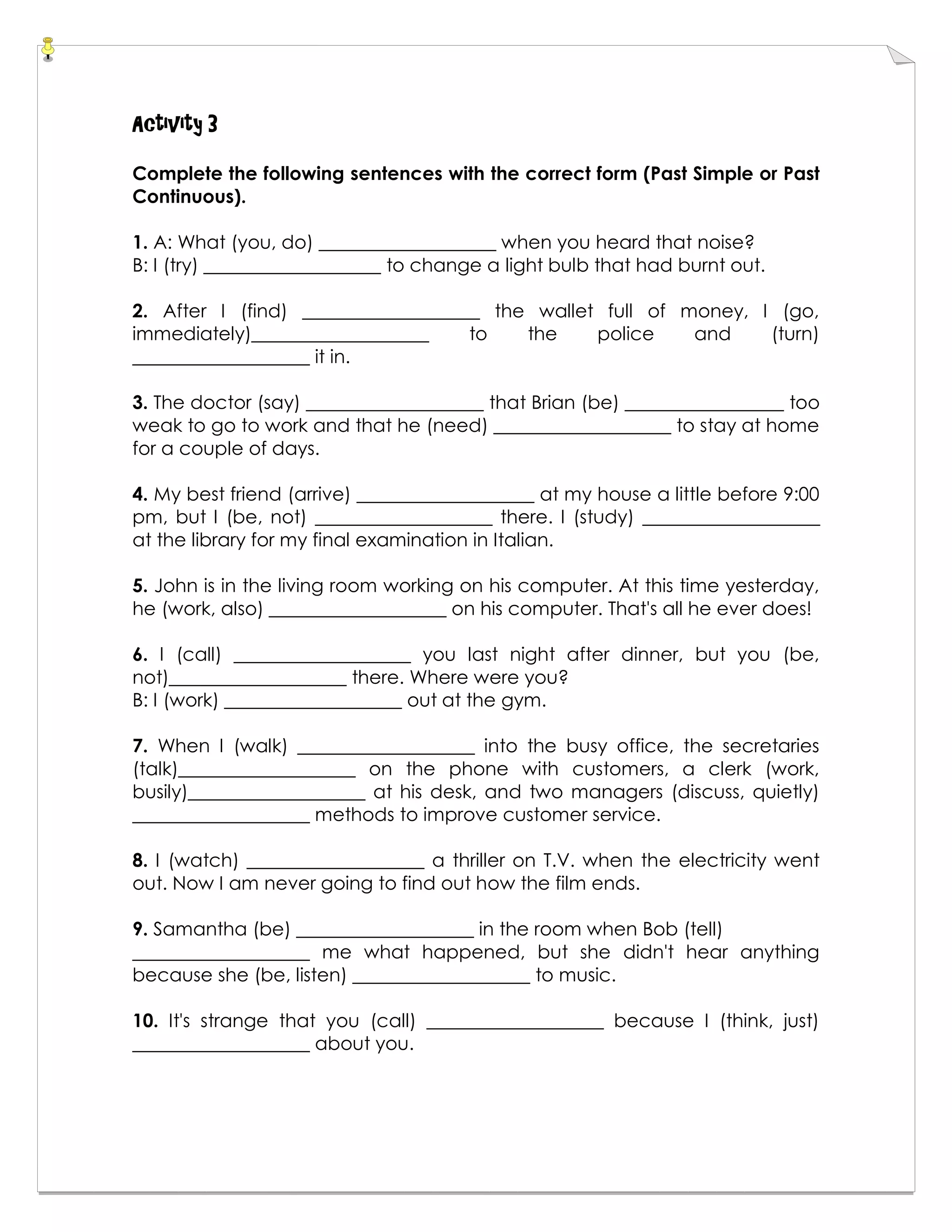Activity 3
Complete the following sentences with the correct form (Past Simple or Past
Continuous).
1. A: What (you, do) ___________________ when you heard that noise?
B: I (try) ___________________ to change a light bulb that had burnt out.
2. After I (find) ___________________ the wallet full of money, I (go,
immediately)___________________ to the police and (turn)
___________________ it in.
3. The doctor (say) ___________________ that Brian (be) _________________ too
weak to go to work and that he (need) ___________________ to stay at home
for a couple of days.
4. My best friend (arrive) ___________________ at my house a little before 9:00
pm, but I (be, not) ___________________ there. I (study) ___________________
at the library for my final examination in Italian.
5. John is in the living room working on his computer. At this time yesterday,
he (work, also) ___________________ on his computer. That's all he ever does!
6. I (call) ___________________ you last night after dinner, but you (be,
not)___________________ there. Where were you?
B: I (work) ___________________ out at the gym.
7. When I (walk) ___________________ into the busy office, the secretaries
(talk)___________________ on the phone with customers, a clerk (work,
busily)___________________ at his desk, and two managers (discuss, quietly)
___________________ methods to improve customer service.
8. I (watch) ___________________ a thriller on T.V. when the electricity went
out. Now I am never going to find out how the film ends.
9. Samantha (be) ___________________ in the room when Bob (tell)
___________________ me what happened, but she didn't hear anything
because she (be, listen) ___________________ to music.
10. It's strange that you (call) ___________________ because I (think, just)
___________________ about you.
 