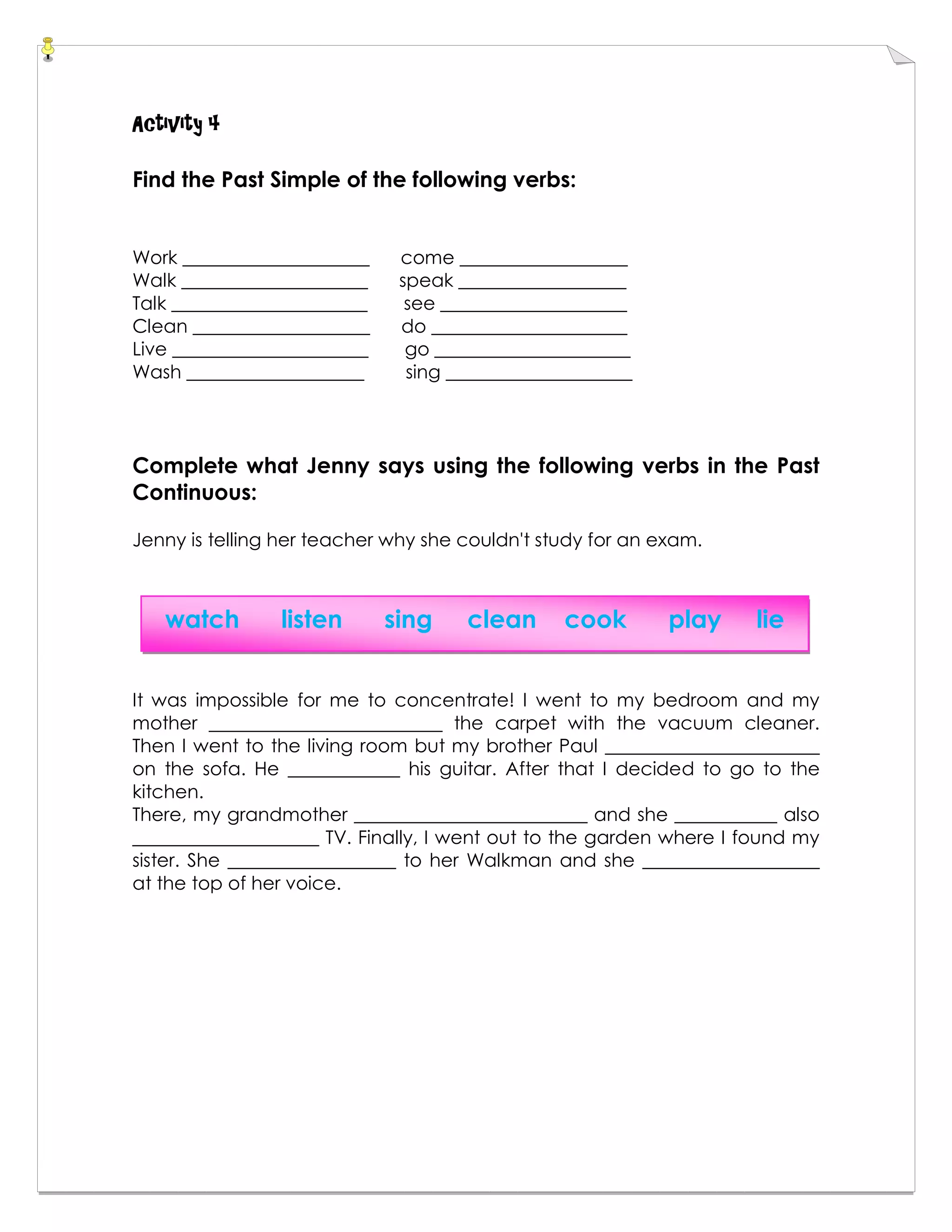 Activity 4
Find the Past Simple of the following verbs:
Work ____________________ come __________________
Walk ____________________ speak __________________
Talk _____________________ see ____________________
Clean ___________________ do _____________________
Live _____________________ go _____________________
Wash ___________________ sing ____________________
Complete what Jenny says using the following verbs in the Past
Continuous:
Jenny is telling her teacher why she couldn't study for an exam.
It was impossible for me to concentrate! I went to my bedroom and my
mother _________________________ the carpet with the vacuum cleaner.
Then I went to the living room but my brother Paul _______________________
on the sofa. He ____________ his guitar. After that I decided to go to the
kitchen.
There, my grandmother _________________________ and she ___________ also
____________________ TV. Finally, I went out to the garden where I found my
sister. She __________________ to her Walkman and she ___________________
at the top of her voice.
watch listen sing clean cook play lie
 