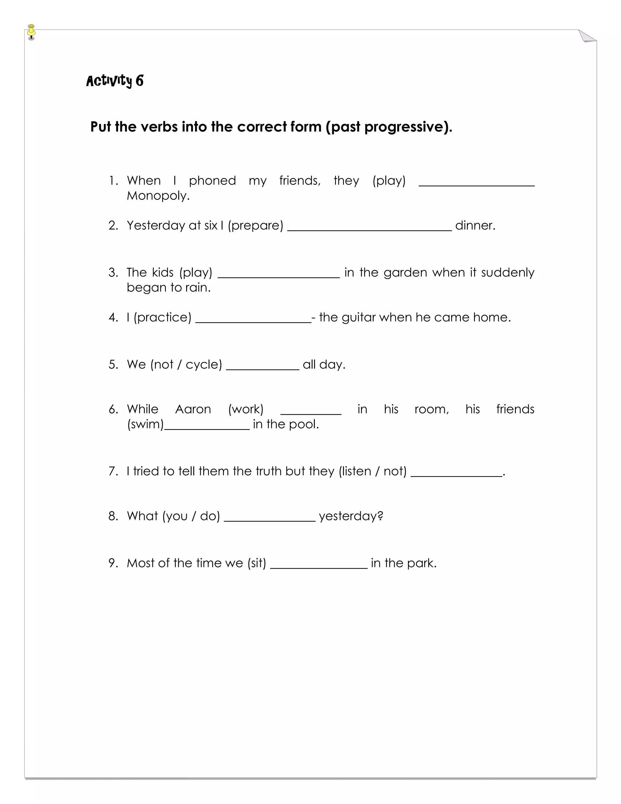 Activity 6
Put the verbs into the correct form (past progressive).
1. When I phoned my friends, they (play) ___________________
Monopoly.
2. Yesterday at six I (prepare) ___________________________ dinner.
3. The kids (play) ____________________ in the garden when it suddenly
began to rain.
4. I (practice) ___________________- the guitar when he came home.
5. We (not / cycle) ____________ all day.
6. While Aaron (work) __________ in his room, his friends
(swim)______________ in the pool.
7. I tried to tell them the truth but they (listen / not) _______________.
8. What (you / do) _______________ yesterday?
9. Most of the time we (sit) ________________ in the park.
 