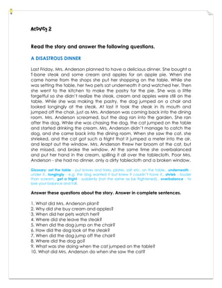 Activity 2
Read the story and answer the following questions.
A DISASTROUS DINNER
Last Friday, Mrs. Anderson planned to have a delicious dinner. She bought a
T-bone steak and some cream and apples for an apple pie. When she
came home from the shops she put her shopping on the table. While she
was setting the table, her two pets sat underneath it and watched her. Then
she went to the kitchen to make the pastry for the pie. She was a little
forgetful so she didn’t realize the steak, cream and apples were still on the
table. While she was making the pastry, the dog jumped on a chair and
looked longingly at the steak. At last it took the steak in its mouth and
jumped off the chair, just as Mrs. Anderson was coming back into the dining
room. Mrs. Anderson screamed, but the dog ran into the garden. She ran
after the dog. While she was chasing the dog, the cat jumped on the table
and started drinking the cream. Mrs. Anderson didn’t manage to catch the
dog, and she came back into the dining room. When she saw the cat, she
shrieked, and the cat got such a fright that it jumped a meter into the air,
and leapt out the window. Mrs. Anderson threw her broom at the cat, but
she missed, and broke the window. At the same time she overbalanced
and put her hand in the cream, spilling it all over the tablecloth. Poor Mrs.
Anderson - she had no dinner, only a dirty tablecloth and a broken window.
Glossary: set the table - put knives and forks, plates, salt etc. on the table., underneath -
under it., longingly - e.g. the dog wanted it but knew it couldn’t have it., shriek - louder
than scream., get a fright - suddenly (not the same as be frightened)., overbalance - to
lose your balance and fall.
Answer these questions about the story. Answer in complete sentences.
1. What did Mrs. Anderson plan?
2. Why did she buy cream and apples?
3. When did her pets watch her?
4. Where did she leave the steak?
5. When did the dog jump on the chair?
6. How did the dog look at the steak?
7. When did the dog jump off the chair?
8. Where did the dog go?
9. What was she doing when the cat jumped on the table?
10. What did Mrs. Anderson do when she saw the cat?
 