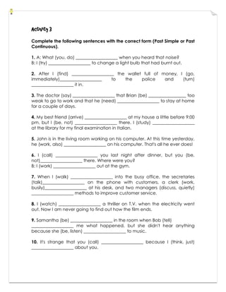 Activity 3
Complete the following sentences with the correct form (Past Simple or Past
Continuous).
1. A: What (you, do) ___________________ when you heard that noise?
B: I (try) ___________________ to change a light bulb that had burnt out.
2. After I (find) ___________________ the wallet full of money, I (go,
immediately)___________________ to the police and (turn)
___________________ it in.
3. The doctor (say) ___________________ that Brian (be) _________________ too
weak to go to work and that he (need) ___________________ to stay at home
for a couple of days.
4. My best friend (arrive) ___________________ at my house a little before 9:00
pm, but I (be, not) ___________________ there. I (study) ___________________
at the library for my final examination in Italian.
5. John is in the living room working on his computer. At this time yesterday,
he (work, also) ___________________ on his computer. That's all he ever does!
6. I (call) ___________________ you last night after dinner, but you (be,
not)___________________ there. Where were you?
B: I (work) ___________________ out at the gym.
7. When I (walk) ___________________ into the busy office, the secretaries
(talk)___________________ on the phone with customers, a clerk (work,
busily)___________________ at his desk, and two managers (discuss, quietly)
___________________ methods to improve customer service.
8. I (watch) ___________________ a thriller on T.V. when the electricity went
out. Now I am never going to find out how the film ends.
9. Samantha (be) ___________________ in the room when Bob (tell)
___________________ me what happened, but she didn't hear anything
because she (be, listen) ___________________ to music.
10. It's strange that you (call) ___________________ because I (think, just)
___________________ about you.
 