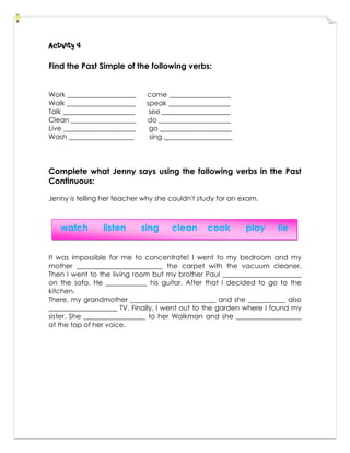 Activity 4
Find the Past Simple of the following verbs:
Work ____________________ come __________________
Walk ____________________ speak __________________
Talk _____________________ see ____________________
Clean ___________________ do _____________________
Live _____________________ go _____________________
Wash ___________________ sing ____________________
Complete what Jenny says using the following verbs in the Past
Continuous:
Jenny is telling her teacher why she couldn't study for an exam.
It was impossible for me to concentrate! I went to my bedroom and my
mother _________________________ the carpet with the vacuum cleaner.
Then I went to the living room but my brother Paul _______________________
on the sofa. He ____________ his guitar. After that I decided to go to the
kitchen.
There, my grandmother _________________________ and she ___________ also
____________________ TV. Finally, I went out to the garden where I found my
sister. She __________________ to her Walkman and she ___________________
at the top of her voice.
watch listen sing clean cook play lie
 
