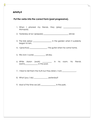 Activity 6
Put the verbs into the correct form (past progressive).
1. When I phoned my friends, they (play) ___________________
Monopoly.
2. Yesterday at six I (prepare) ___________________________ dinner.
3. The kids (play) ____________________ in the garden when it suddenly
began to rain.
4. I (practice) ___________________- the guitar when he came home.
5. We (not / cycle) ____________ all day.
6. While Aaron (work) __________ in his room, his friends
(swim)______________ in the pool.
7. I tried to tell them the truth but they (listen / not) _______________.
8. What (you / do) _______________ yesterday?
9. Most of the time we (sit) ________________ in the park.
 