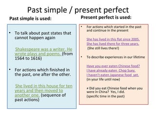 Past simple / present perfect
Past simple is used:                 Present perfect is used:
                                     •   For actions which started in the past
                                         and continue in the present
• To talk about past states that
  cannot happen again                    She has lived in this flat since 2005.
                                         She has lived there for three years.
   Shakespeare was a writer. He          (She still lives there!)
   wrote plays and poems. (from
   1564 to 1616)                     •   To describe experiences in our lifetime

                                         Have you ever eaten Chinese food?
• For actions which finished in          I have already eaten Chop Suey.
  the past, one after the other.         I haven’t eaten Japanese food yet.
                                         (in your life until now)
   She lived in this house for ten       ≠ Did you eat Chinese food when you
   years and then moved to               were in China? Yes, I did.
   another one. (sequence of             (specific time in the past)
   past actions)
 