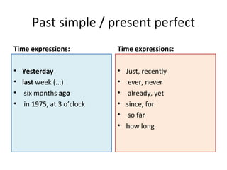Past simple / present perfect
Time expressions:            Time expressions:

•   Yesterday                • Just, recently
•   last week (...)          • ever, never
•    six months ago          • already, yet
•    in 1975, at 3 o’clock   • since, for
                             • so far
                             • how long
 