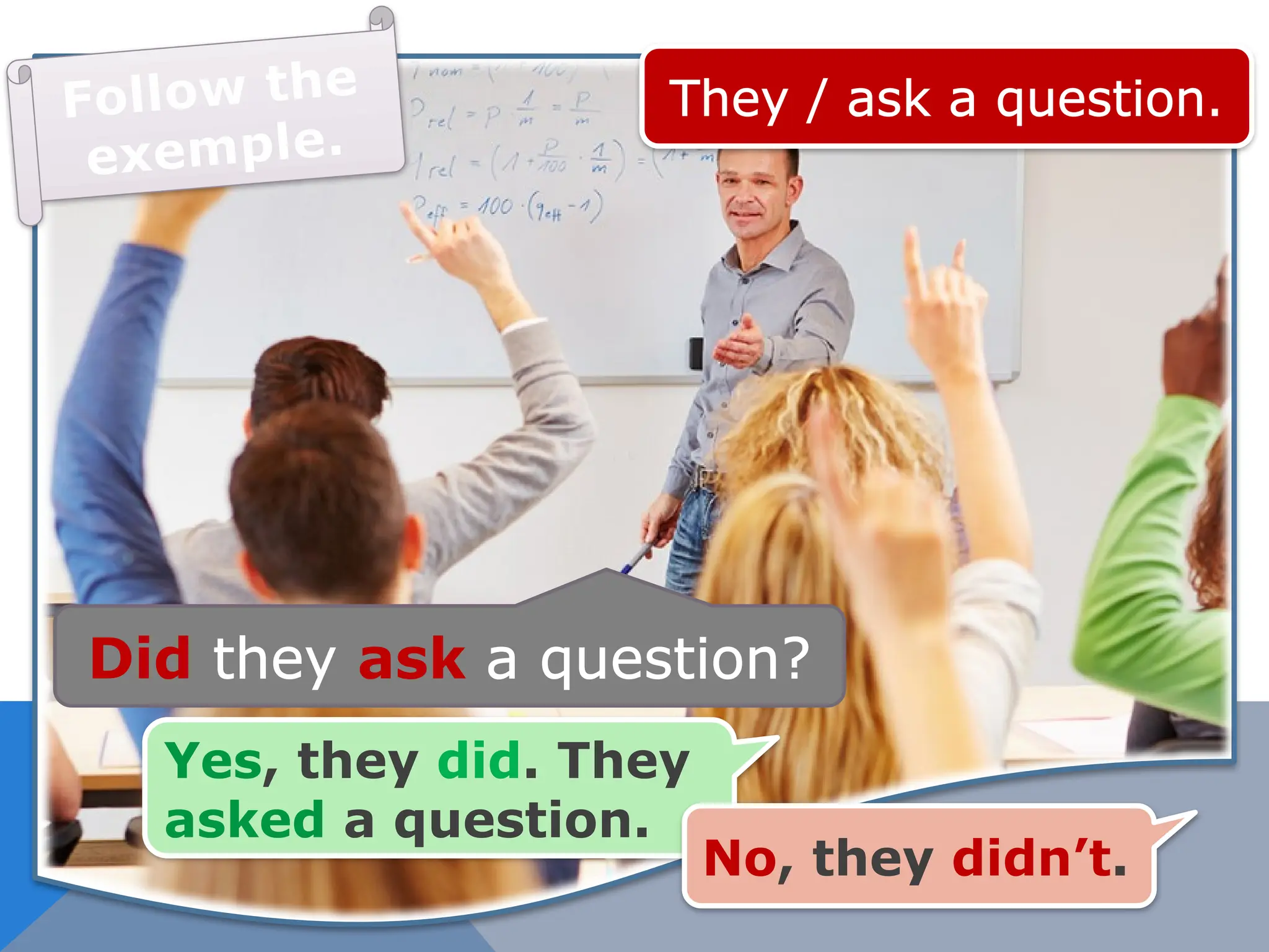 They / ask a question.
Did they ask a question?
Yes, they did. They
asked a question.
No, they didn’t.
Follow the
exemple.
 