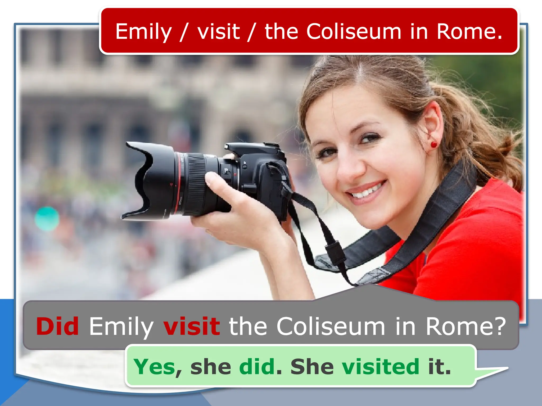 Emily / visit / the Coliseum in Rome.
Did Emily visit the Coliseum in Rome?
Yes, she did. She visited it.
 