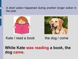 • A short action happened during another longer action in
the past.
While Kate was reading a book, the
dog came.
Kate / read a book the dog / come
 