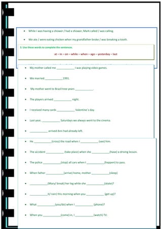 • While I was having a shower / had a shower, Mark called / was calling.
• We ate / were eating chicken when my grandfather broke / was breaking a tooth.
• I didn´t see / didn´t saw where the taxi stand was, so I was missing / missed the performance.
• Last Summer I was going / went to the beach every day.
• While you were studying / studied for our test I decided / was deciding to go to the cinema.
3. Use these words to complete the sentences.
at – in – on – while – when – ago – yesterday – last
• My mother called me ____________ I was playing video games.
• We married ____________1991.
• My mother went to Brazil tree years ____________.
• The players arrived ____________ night.
• I received many cards ____________ Valentine´s day.
• Last year, ____________ Saturdays we always went to the cinema.
• ____________ arrived Ann had already left.
• The exams were ____________ week.
3. Put the verbs into the correct form- Past Simple or Past Continuous
• He ____________(cross) the road when I ____________ (see) him.
• The accident ____________ (take place) when she ____________(have) a driving lesson.
• The police ____________(stop) all cars when I ____________(happen) to pass.
• When father ____________(arrive) home, mother ____________(sleep)
• ____________(Mary/ break) her leg while she ____________(skate)?
• ____________it/ rain) this morning when you ____________ (get up)?
• What ____________(you/do) when I ____________ (phone)?
• When you ____________(come) in, I ____________ (watch) TV.
 