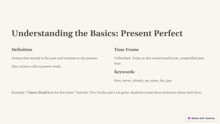 Understanding the Basics: Present Perfect
Definition
Actions that started in the past and continue to the present.
Also, actions with a present result.
Time Frame
Unfinished. Today or this week/month/year, unspecified past
time.
Keywords
Ever, never, already, yet, since, for, just.
Example: "I have lived here for five years." Activity: Two Truths and a Lie game. Students create three sentences about their lives.
 