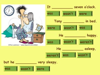 wasn’t werewas
It __________ seven o’clock.
wasn’twere was
Tony __________ in bed.
was weren’twasn’t
He __________ happy.
wasweren’t wasn’t
He __________ asleep,
wasn’t werewas
but he __________ very sleepy.
 