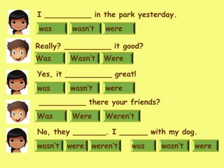 wasn’t were weren’t
No, they _______. I ______ with my dog.
Weren’tWas Were
__________ there your friends?
wasn’t werewas
Yes, it __________ great!
Wasn’t WereWas
Really? __________ it good?
wasn’t werewas
I __________ in the park yesterday.
wasn’t werewas
 