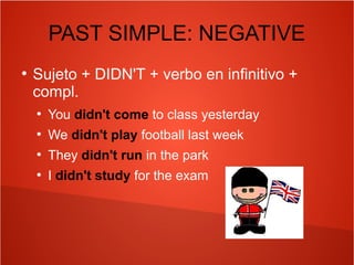PAST SIMPLE: NEGATIVE
●
Sujeto + DIDN'T + verbo en infinitivo +
compl.
●
You didn't come to class yesterday
●
We didn't play football last week
●
They didn't run in the park
●
I didn't study for the exam
 