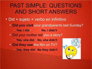 PAST SIMPLE: QUESTIONS
AND SHORT ANSWERS
●
Did + sujeto + verbo en infinitivo
●
Did you visit your grandparents last Sunday?
– Yes, I did/ No, I didn't
●
Did your mother tell you a story?
– Yes, she did/ No, she didn't
●
Did they see the film on TV?
– Yes, they did/ No they didn't
 