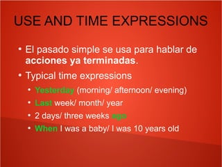 USE AND TIME EXPRESSIONS
●
El pasado simple se usa para hablar de
acciones ya terminadas.
●
Typical time expressions
●
Yesterday (morning/ afternoon/ evening)
●
Last week/ month/ year
●
2 days/ three weeks ago
●
When I was a baby/ I was 10 years old
 