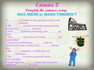 Exercise 2
Complete the sentences using:
WAS /WERE or WASN’T/WEREN’T
1.I ________ in Canberra last spring and this year
I__________ in Rome.
2. We _________ at school last Saturday and this
Sunday we ___________ at home.
3. Tina ______ at home yesterday, she ________ at
work.
4. You ________ very busy on Friday, _________ you
busy today?
5. Jessica and Kimberly _________ late for
school yesterday, in fact, they _________ always
late.
6. We _______ students in 1990, now we
________ teachers.
7. He _________ in a hurry because there __________
a lot of traffic.
8. Last night you ________ angry because your
girlfriend __________ at home.
 