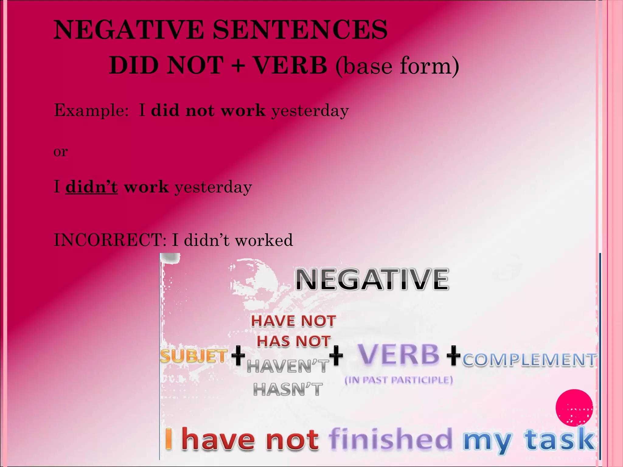 NEGATIVE SENTENCES
DID NOT + VERB (base form)
Example: I did not work yesterday
or
I didn’t work yesterday
INCORRECT: I didn’t worked
 