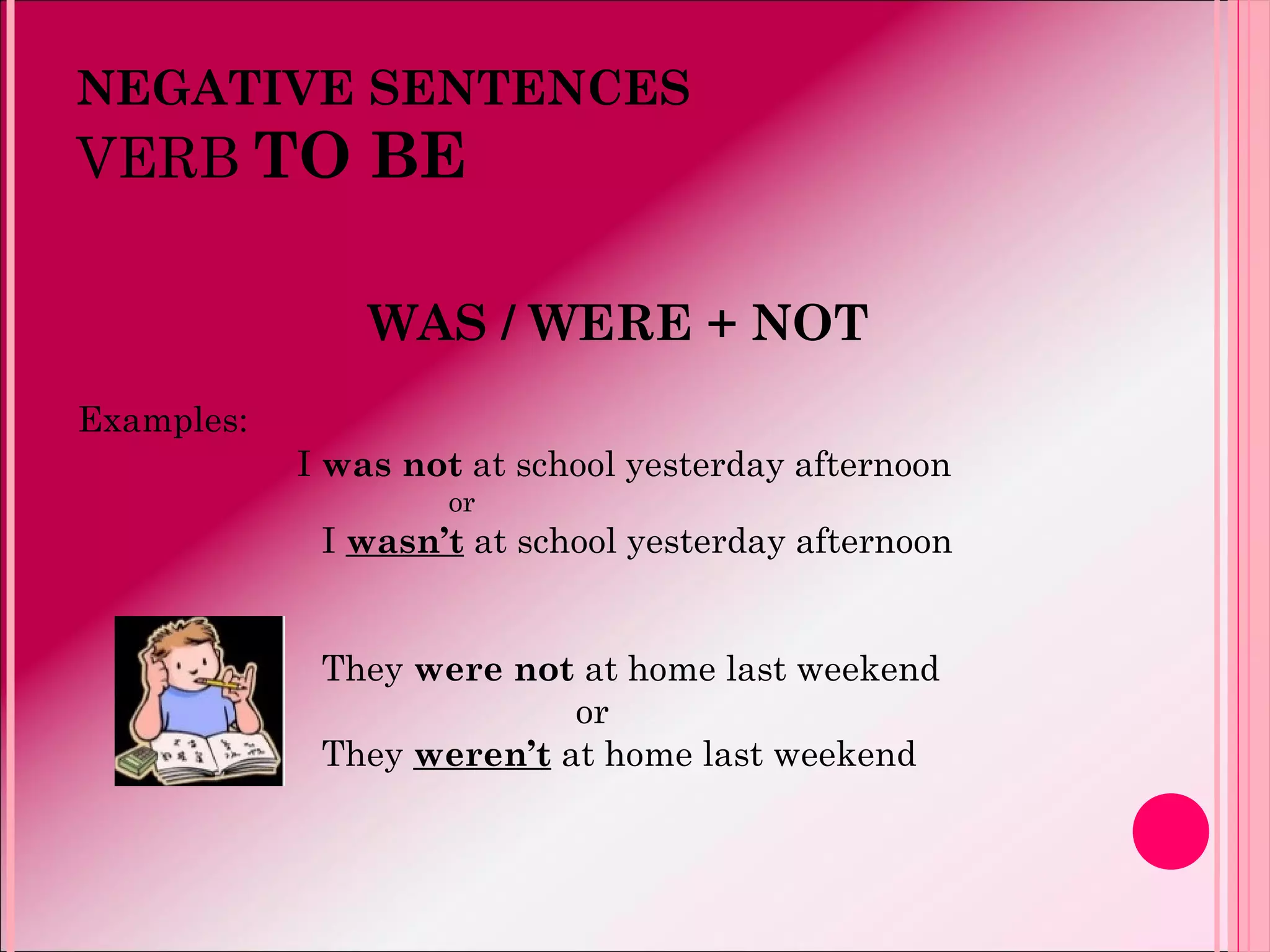 NEGATIVE SENTENCES
VERB TO BE
WAS / WERE + NOT
Examples:
I was not at school yesterday afternoon
or
I wasn’t at school yesterday afternoon
They were not at home last weekend
or
They weren’t at home last weekend
 