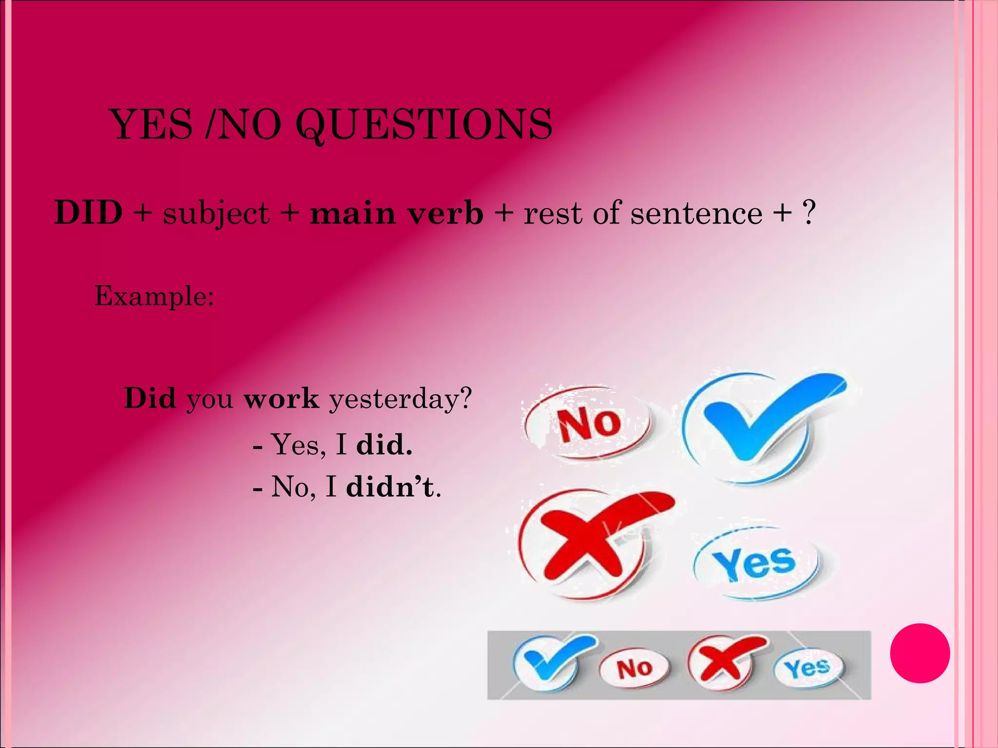 YES /NO QUESTIONS
DID + subject + main verb + rest of sentence + ?
Example:
Did you work yesterday?
- Yes, I did.
- No, I didn’t.
 