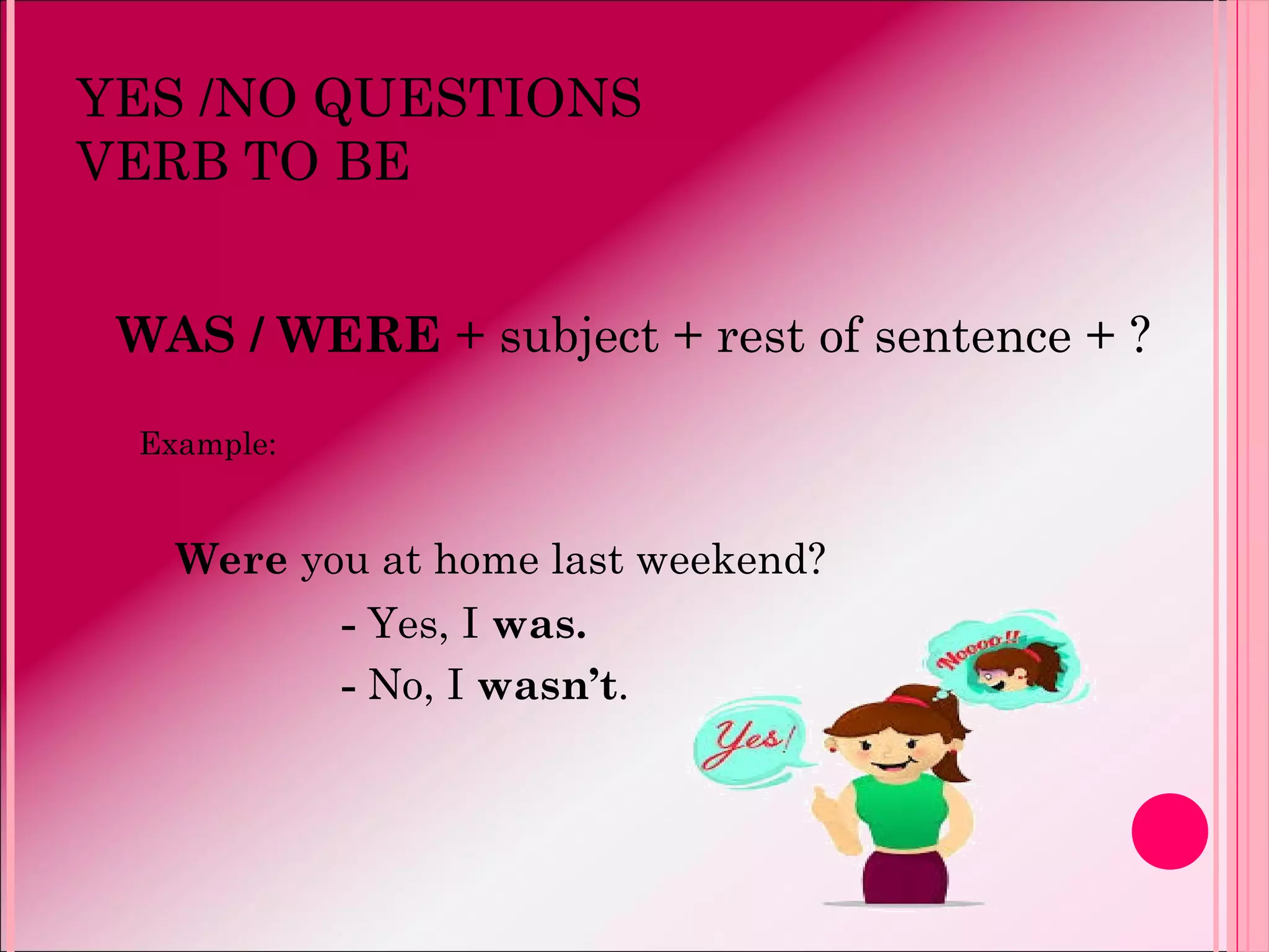 YES /NO QUESTIONS
VERB TO BE
WAS / WERE + subject + rest of sentence + ?
Example:
Were you at home last weekend?
- Yes, I was.
- No, I wasn’t.
 
