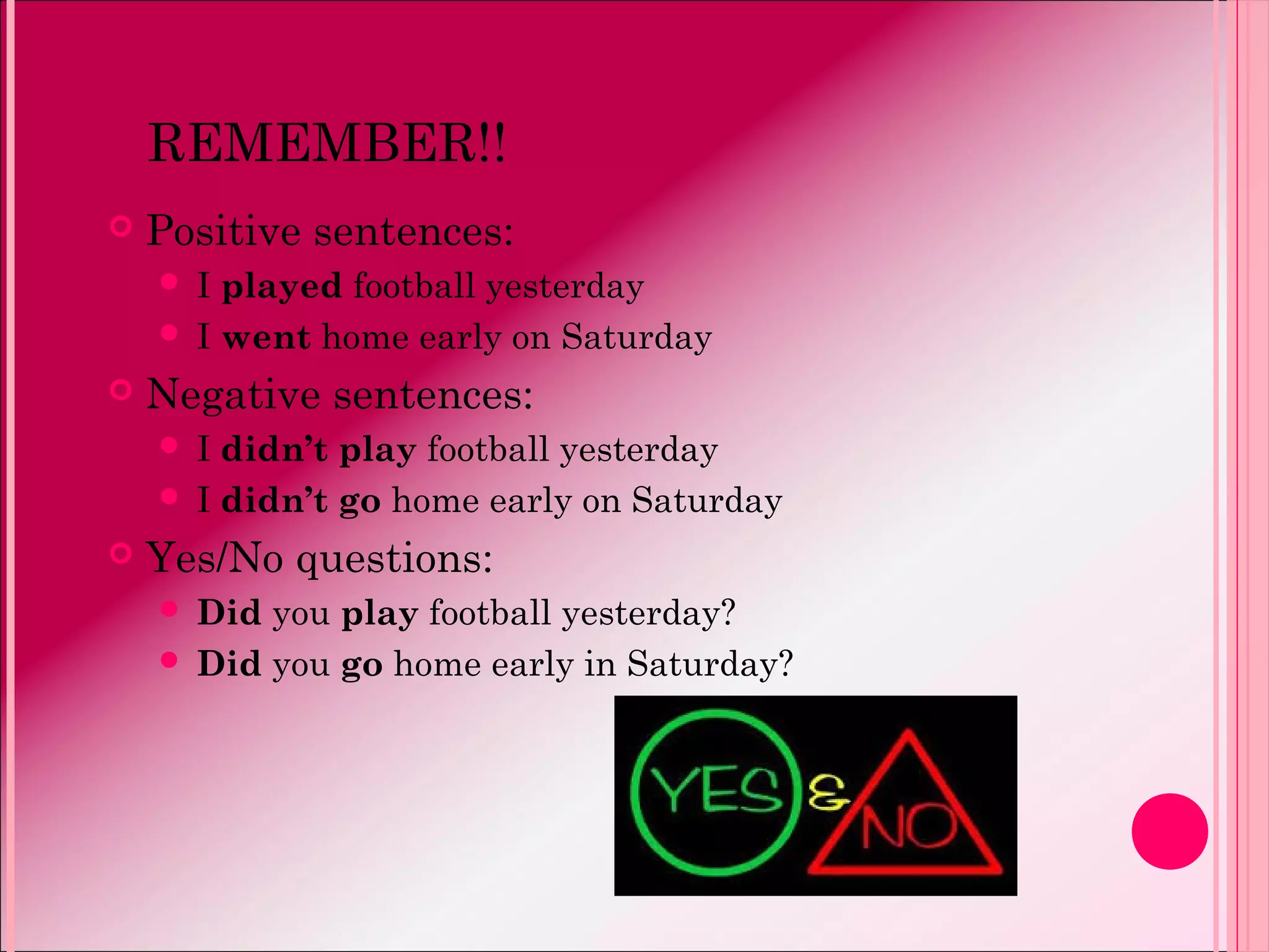 REMEMBER!!
 Positive sentences:
 I played football yesterday
 I went home early on Saturday
 Negative sentences:
 I didn’t play football yesterday
 I didn’t go home early on Saturday
 Yes/No questions:
 Did you play football yesterday?
 Did you go home early in Saturday?
 
