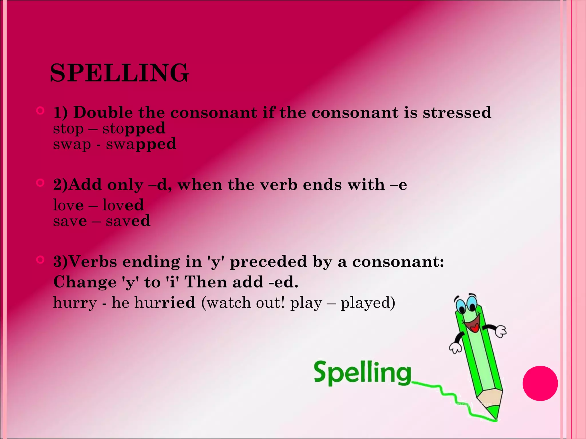 SPELLING
 1) Double the consonant if the consonant is stressed
stop – stopped
swap - swapped
 2)Add only –d, when the verb ends with –e
love – loved
save – saved
 3)Verbs ending in 'y' preceded by a consonant:
Change 'y' to 'i' Then add -ed.
hurry - he hurried (watch out! play – played)
 