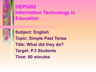 DEP5202
Information Technology in
Education

Subject: English
Topic: Simple Past Tense
Title: What did they do?
Target: P.3 Students
Time: 60 minutes
 