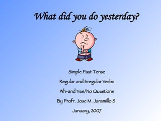 What did you do yesterday? Simple Past Tense Regular and Irregular Verbs Wh-and Yes/No Questions By Profr. Jose M. Jaramillo S. January, 2007 