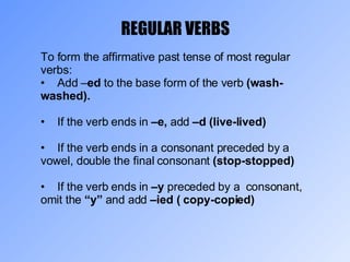 REGULAR VERBS To form the affirmative past tense of most regular verbs: Add – ed  to the base form of the verb  (wash-washed). If the verb ends in  –e,  add  –d (live-lived) If the verb ends in a consonant preceded by a vowel, double the final consonant  (stop-stopped) If the verb ends in  –y  preceded by a  consonant, omit the  “y”  and add  –ied ( copy-copied) 