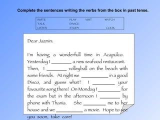 Complete the sentences writing the verbs from the box in past tense. INVITE PLAY VISIT  WATCH   TALK DANCE LISTEN STUDY  COOK Dear Jazmin: I’m having a wonderfull time in Acapulco.  Yesterday I _________ a new seafood restaurant.  Then,  I _________ volleyball on the beach with some friends.  At night we  ____________ in a good Disco, and guess what?  I __________ your favourite song there!  On Monday I __________ for the exam but in the afternoon I _________ by phone with Thania.  She __________ me to her house and we ____________ a movie.  Hope to see you soon, take care! Susan 