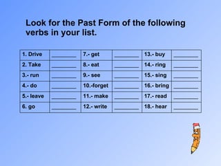 Look for the Past Form of the following verbs in your list. 1. Drive ________ 7.- get ________ 13.- buy ________ 2. Take ________ 8.- eat ________ 14.- ring ________ 3.- run ________ 9.- see ________ 15.- sing ________ 4.- do ________ 10.-forget ________ 16.- bring ________ 5.- leave ________ 11.- make ________ 17.- read ________ 6. go ________ 12.- write ________ 18.- hear ________ 