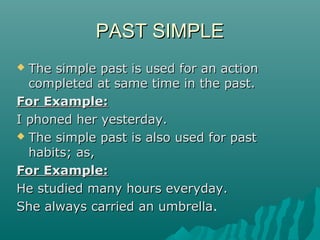 PAST SIMPLE
The simple past is used for an action
completed at same time in the past.
For Example:
I phoned her yesterday.
 The simple past is also used for past
habits; as,
For Example:
He studied many hours everyday.
She always carried an umbrella.
umbrella


 