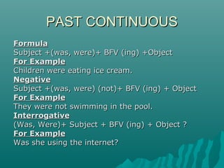 PAST CONTINUOUS
Formula
Subject +(was, were)+ BFV (ing) +Object
For Example
Children were eating ice cream.
Negative
Subject +(was, were) (not)+ BFV (ing) + Object
For Example
They were not swimming in the pool.
Interrogative
(Was, Were)+ Subject + BFV (ing) + Object ?
For Example
Was she using the internet?

 