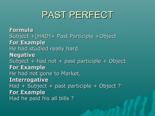 PAST PERFECT
Formula
Subject +(HAD)+ Past Participle +Object
For Example
He had studied really hard.
Negative
Subject + had not + past participle + Object
For Example
He had not gone to Market.
Interrogative
Had + Subject + past participle + Object ?
For Example
Had he paid his all bills ?

 