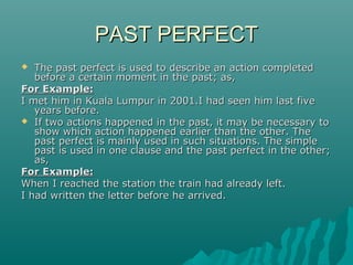 PAST PERFECT
The past perfect is used to describe an action completed
before a certain moment in the past; as,
For Example:
I met him in Kuala Lumpur in 2001.I had seen him last five
years before.
 If two actions happened in the past, it may be necessary to
show which action happened earlier than the other. The
past perfect is mainly used in such situations. The simple
past is used in one clause and the past perfect in the other;
as,
For Example:
When I reached the station the train had already left.
I had written the letter before he arrived.


 