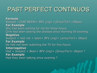 PAST PERFECT CONTINUOS
Formula
Subject +(HAD BEEN)+ BFV (ing) +(Since/For) +Object
For Example
She had been waiting for me for three hours.
Girls had been sewing the dresses since morning till evening.
Negative
Subject + had not + been+ BFV (ing)+ (since/For)+ Object
For Example
He had not been watching the TV for five hours.
Interrogative
Had + Subject + Been+ BFV (ing)+ (Since/For)+ Object ?
For Example
Had they been talking since evening ?

 