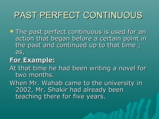 PAST PERFECT CONTINUOUS
The past perfect continuous is used for an
action that began before a certain point in
the past and continued up to that time ;
as,
For Example:
At that time he had been writing a novel for
two months.
When Mr. Wahab came to the university in
2002, Mr. Shakir had already been
teaching there for five years.


 
