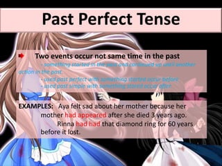 Two events occur not same time in the past
- something started in the past and continued up until another
action in the past.
- used past perfect with something started occur before
- used past simple with something stared occur after
EXAMPLES: Aya felt sad about her mother because her
mother had appeared after she died 3 years ago.
Rinna had had that diamond ring for 60 years
before it lost.
Past Perfect Tense
 