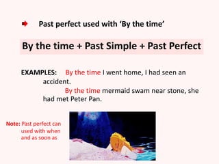 Past perfect used with ‘By the time’
By the time + Past Simple + Past Perfect
EXAMPLES: By the time I went home, I had seen an
accident.
By the time mermaid swam near stone, she
had met Peter Pan.
Note: Past perfect can
used with when
and as soon as
 