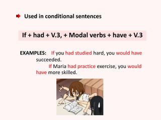Used in conditional sentences
If + had + V.3, + Modal verbs + have + V.3
EXAMPLES: If you had studied hard, you would have
succeeded.
If Maria had practice exercise, you would
have more skilled.
 