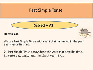 How to use:
We use Past Simple Tense with event that happened in the past
and already finished.
 Past Simple Tense always have the word that describe time.
Ex. yesterday, …ago, last… , in…(with year), Etc…
Past Simple Tense
Subject + V.2
 