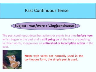 Past Continuous Tense
Subject + was/were + V.ing(continuous )
The past continuous describes actions or events in a time before now,
which began in the past and is still going on at the time of speaking.
In other words, it expresses an unfinished or incomplete action in the
past.
Note: with verbs not normally used in the
continuous form, the simple past is used.
 