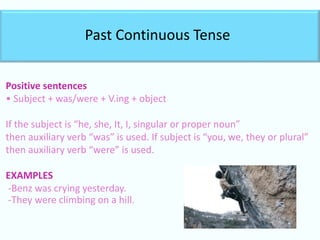 Past Continuous Tense
Positive sentences
• Subject + was/were + V.ing + object
If the subject is “he, she, It, I, singular or proper noun”
then auxiliary verb “was” is used. If subject is “you, we, they or plural”
then auxiliary verb “were” is used.
EXAMPLES
-Benz was crying yesterday.
-They were climbing on a hill.
 