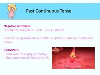 Past Continuous Tense
Negative sentences
• Subject + was/were + NOT + V.ing + object
Rules for using auxiliary verb after subject are same as mentioned
above.
EXAMPLES
-Benz was not crying yesterday.
-They were not climbing on a hill.
 