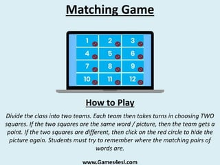 Matching Game
Divide the class into two teams. Each team then takes turns in choosing TWO
squares. If the two squares are the same word / picture, then the team gets a
point. If the two squares are different, then click on the red circle to hide the
picture again. Students must try to remember where the matching pairs of
words are.
How to Play
www.Games4esl.com
 