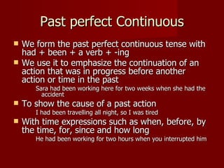 Past perfect Continuous
   We form the past perfect continuous tense with
    had + been + a verb + -ing
   We use it to emphasize the continuation of an
    action that was in progress before another
    action or time in the past
       Sara had been working here for two weeks when she had the
         accident
   To show the cause of a past action
       I had been travelling all night, so I was tired
   With time expressions such as when, before, by
    the time, for, since and how long
       He had been working for two hours when you interrupted him
 
