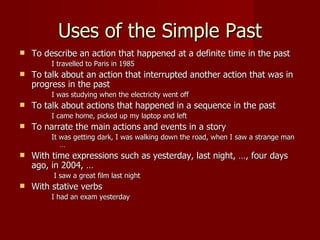 Uses of the Simple Past
   To describe an action that happened at a definite time in the past
         I travelled to Paris in 1985
   To talk about an action that interrupted another action that was in
    progress in the past
         I was studying when the electricity went off
   To talk about actions that happened in a sequence in the past
         I came home, picked up my laptop and left
   To narrate the main actions and events in a story
         It was getting dark, I was walking down the road, when I saw a strange man
            …
   With time expressions such as yesterday, last night, …, four days
    ago, in 2004, …
         I saw a great film last night
   With stative verbs
         I had an exam yesterday
 