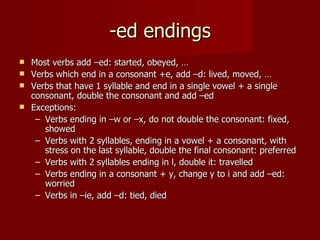 -ed endings
 Most verbs add –ed: started, obeyed, …
 Verbs which end in a consonant +e, add –d: lived, moved, …
 Verbs that have 1 syllable and end in a single vowel + a single
  consonant, double the consonant and add –ed
 Exceptions:
   – Verbs ending in –w or –x, do not double the consonant: fixed,
     showed
   – Verbs with 2 syllables, ending in a vowel + a consonant, with
     stress on the last syllable, double the final consonant: preferred
   – Verbs with 2 syllables ending in l, double it: travelled
   – Verbs ending in a consonant + y, change y to i and add –ed:
     worried
   – Verbs in –ie, add –d: tied, died
 