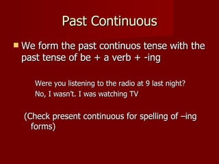 Past Continuous
   We form the past continuos tense with the
    past tense of be + a verb + -ing

       Were you listening to the radio at 9 last night?
       No, I wasn’t. I was watching TV


    (Check present continuous for spelling of –ing
      forms)
 